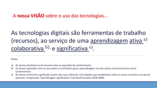 As tecnologias digitais são ferramentas de trabalho
(recursos), ao serviço de uma aprendizagem ativa a)
colaborativa b), e significativa c).
Notas:
a) Os alunos envolvem-se de maneira ativa na aquisição do conhecimento.
b) Os alunos aprendem com os seus pares e contribuem para a aprendizagem uns dos outros. (Construtivismo social;
Conectivismo)
c) Os alunos constroem significado a partir das suas vivências e da relações que estabelecem entre os novos conceitos e os que já
possuem. A expressão “aprendizagem significativa” é de David Ausubel (1928-2008)
A nossa VISÃO sobre o uso das tecnologias…
 