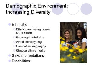 Demographic Environment:
Increasing Diversity
 Ethnicity:
Ethnic purchasing power
$300 billion
Growing market size
Avoid stereotyping
Use native languages
Choose ethnic media
 Sexual orientations
 Disabilities
 