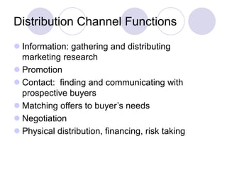 Distribution Channel Functions
 Information: gathering and distributing
marketing research
 Promotion
 Contact: finding and communicating with
prospective buyers
 Matching offers to buyer’s needs
 Negotiation
 Physical distribution, financing, risk taking
 