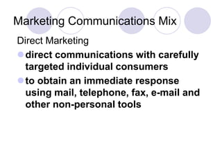 Marketing Communications Mix
Direct Marketing
direct communications with carefully
targeted individual consumers
to obtain an immediate response
using mail, telephone, fax, e-mail and
other non-personal tools
 