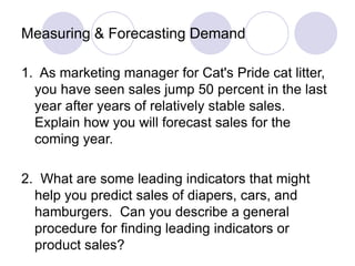 Measuring & Forecasting Demand
1. As marketing manager for Cat's Pride cat litter,
you have seen sales jump 50 percent in the last
year after years of relatively stable sales.
Explain how you will forecast sales for the
coming year.
2. What are some leading indicators that might
help you predict sales of diapers, cars, and
hamburgers. Can you describe a general
procedure for finding leading indicators or
product sales?
 