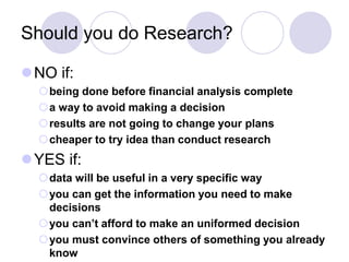 Should you do Research?
NO if:
being done before financial analysis complete
a way to avoid making a decision
results are not going to change your plans
cheaper to try idea than conduct research
YES if:
data will be useful in a very specific way
you can get the information you need to make
decisions
you can’t afford to make an uniformed decision
you must convince others of something you already
know
 