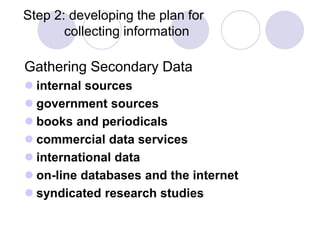 Step 2: developing the plan for
collecting information
Gathering Secondary Data
 internal sources
 government sources
 books and periodicals
 commercial data services
 international data
 on-line databases and the internet
 syndicated research studies
 
