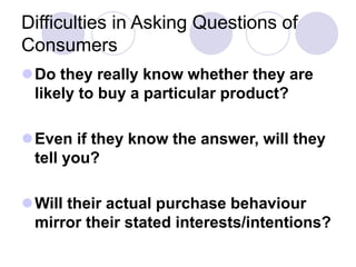 Difficulties in Asking Questions of
Consumers
Do they really know whether they are
likely to buy a particular product?
Even if they know the answer, will they
tell you?
Will their actual purchase behaviour
mirror their stated interests/intentions?
 