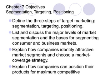 Chapter 7 Objectives
Segmentation, Targeting, Positioning
Define the three steps of target marketing:
segmentation, targeting, positioning.
List and discuss the major levels of market
segmentation and the bases for segmenting
consumer and business markets.
Explain how companies identify attractive
market segments and choose a market-
coverage strategy.
Explain how companies can position their
products for maximum competitive
 