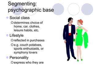 Segmenting:
psychographic base
 Social class
determines choice of
home, car, clothes,
leisure habits, etc.
 Lifestyle
reflected in purchases
e.g. couch potatoes,
sports enthusiasts, or
symphony lovers
 Personality
express who they are
 