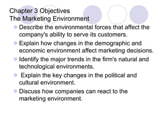 Chapter 3 Objectives
The Marketing Environment
 Describe the environmental forces that affect the
company's ability to serve its customers.
 Explain how changes in the demographic and
economic environment affect marketing decisions.
 Identify the major trends in the firm's natural and
technological environments.
 Explain the key changes in the political and
cultural environment.
 Discuss how companies can react to the
marketing environment.
 