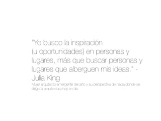 "Yo busco la inspiración
(u oportunidades) en personas y
lugares, más que buscar personas y
lugares que alberguen mis ideas." -
Julia King
Mujer arquitecto emergente del año y su perspectiva de hacia donde se
dirige la arquitectura hoy en día.
 