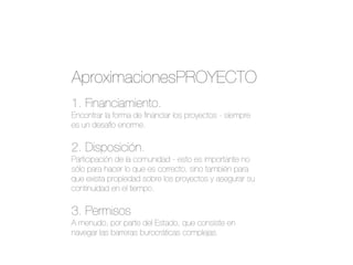 1. Financiamiento.
Encontrar la forma de ﬁnanciar los proyectos - siempre
es un desafío enorme.
2. Disposición.
Participación de la comunidad - esto es importante no
sólo para hacer lo que es correcto, sino también para
que exista propiedad sobre los proyectos y asegurar su
continuidad en el tiempo.
3. Permisos
A menudo, por parte del Estado, que consiste en
navegar las barreras burocráticas complejas.
AproximacionesPROYECTO
 