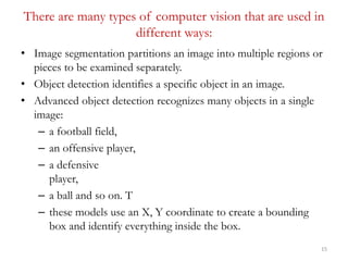 There are many types of computer vision that are used in
different ways:
• Image segmentation partitions an image into mul...