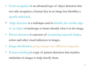 • Facial recognition is an advanced type of object detection that
not only recognizes a human face in an image but identif...