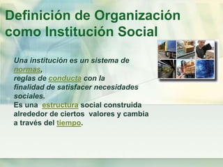 Definición de Organización
como Institución Social
Una institución es un sistema de
normas,
reglas de conducta con la
finalidad de satisfacer necesidades
sociales.
Es una estructura social construida
alrededor de ciertos valores y cambia
a través del tiempo.
 