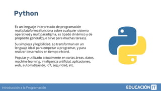 Introducción a la Programación
Python
Es un lenguaje interpretado de programación
multiplataforma (funciona sobre cualquier sistema
operativo) y multiparadigma, es tipado dinámico y de
propósito general(que sirve para muchas tareas).
Su simpleza y legibilidad. Lo transforman en un
lenguaje ideal para empezar a programar, y para
realizar desarrollos en tiempo récord.
Popular y utilizado actualmente en varias áreas. datos,
machine learning, inteligencia artiﬁcial, aplicaciones,
web, automatización, IoT, seguridad, etc.
 