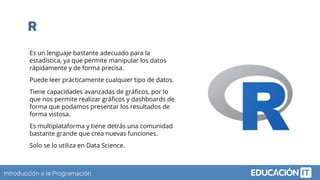Introducción a la Programación
R
Es un lenguaje bastante adecuado para la
estadística, ya que permite manipular los datos
rápidamente y de forma precisa.
Puede leer prácticamente cualquier tipo de datos.  
Tiene capacidades avanzadas de gráﬁcos, por lo
que nos permite realizar gráﬁcos y dashboards de
forma que podamos presentar los resultados de
forma vistosa.
Es multiplataforma y tiene detrás una comunidad
bastante grande que crea nuevas funciones.
Solo se lo utiliza en Data Science.
 