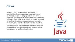 Introducción a la Programación
Java
Reconocido por su legibilidad, simplicidad y
popularidad. Es un lenguaje particular porque es
compilado, pero a un lenguaje intermedio llamado
bytecode, que después es interpretado. Los creadores
de Java querían crear un lenguaje compilado, pero que
se pudiera ejecutar en cualquier sistema operativo y
hardware, sin necesidad de crear varios ejecutables.
Su permanencia, lo convierte en uno de los lenguajes
más elegidos. Muy utilizado en para el desarrollo de
aplicaciones en teléfonos inteligentes.
 