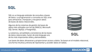 Introducción a la Programación
SQL
SQL es un lenguaje estándar de consultas a bases
de datos. La programación o consultas en SQL sirve
para almacenar, manipular y recuperar datos
de bases de datos relacionales.
Algunos de los sistemas de gestión de bases de
datos más utilizados son los de ORACLE, Microsoft
SQL Server, MySQL o PostgreSQL.
La solvencia, versatilidad y consistencia de las bases
de datos relacionales, hacen de este lenguaje uno
de los más importantes útiles y demandados.
SQL
Las bases de datos almacenan y proporcionan acceso a datos. Se basan en el modelo relacional,
una forma intuitiva y directa de representar y acceder datos en tablas.
 