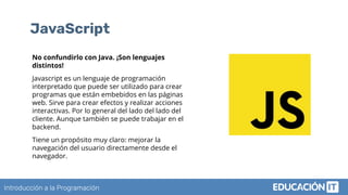 Introducción a la Programación
JavaScript
No confundirlo con Java. ¡Son lenguajes
distintos!
Javascript es un lenguaje de programación
interpretado que puede ser utilizado para crear
programas que están embebidos en las páginas
web. Sirve para crear efectos y realizar acciones
interactivas. Por lo general del lado del lado del
cliente. Aunque también se puede trabajar en el
backend.
Tiene un propósito muy claro: mejorar la
navegación del usuario directamente desde el
navegador.
 