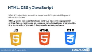 Introducción a la Programación
HTML, CSS y JavaScript
HTML, CSS y JavaScript, es un tridente que se volvió imprescindible para el
desarrollo front-end.
HTML y CSS no tienen sentencias de control, y no permiten programar
rutinas. Por esa razón no se los considera como lenguajes de programación.
Si se los considera “lenguajes” de desarrollo y maquetado web.
 