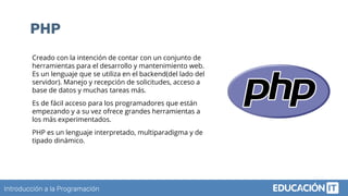 Introducción a la Programación
PHP
Creado con la intención de contar con un conjunto de
herramientas para el desarrollo y mantenimiento web.
Es un lenguaje que se utiliza en el backend(del lado del
servidor). Manejo y recepción de solicitudes, acceso a
base de datos y muchas tareas más.
Es de fácil acceso para los programadores que están
empezando y a su vez ofrece grandes herramientas a
los más experimentados.
PHP es un lenguaje interpretado, multiparadigma y de
tipado dinámico.
 