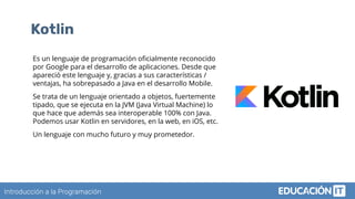 Introducción a la Programación
Kotlin
Es un lenguaje de programación oﬁcialmente reconocido
por Google para el desarrollo de aplicaciones. Desde que
apareció este lenguaje y, gracias a sus características /
ventajas, ha sobrepasado a Java en el desarrollo Mobile.
Se trata de un lenguaje orientado a objetos, fuertemente
tipado, que se ejecuta en la JVM (Java Virtual Machine) lo
que hace que además sea interoperable 100% con Java.
Podemos usar Kotlin en servidores, en la web, en iOS, etc.
Un lenguaje con mucho futuro y muy prometedor.
 