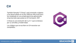 Introducción a la Programación
C#
También llamado “C Sharp”, está orientado a objetos
y fue desarrollado en el año 2000 por Microsoft para
ser empleado en una amplia gama de aplicaciones
empresariales ejecutadas en el framework .NET.
C Sharp es una evolución de C y C++ que se destaca
por su sencillez y modernidad.
Los códigos que se escriben en C# necesitan ser
compilados.
 