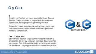 Introducción a la Programación
C y C++
C
Creado en 1969 en los Laboratorios Bell, por Dennis
Ritchie. Es ejecutado en la mayoría de los sistemas
operativos, es de propósito general y ﬂexible.
Se pueden crear todo tipo de aplicaciones, pero está
más orientado al desarrollo de sistemas operativos.
Necesita compilación.
C++ - “C Plus Plus”
Se orienta a objetos surge como una continuación y
ampliación de C. Hay una gran cantidad de programas
escritos en C++. Utilizado también en la programación
de hardware. Los programas necesitan ser compilados.
 