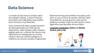 Introducción a la Programación
Data Science
La misión de esta área es analizar datos
de múltiples fuentes, a veces inmensas
(conocidas como Big Data) y que pueden
tener formatos muy diferentes.
Estos conjuntos de datos pueden provenir
de datos generados por todo tipo de
dispositivos, redes sociales, datos médicos,
páginas web, etc. y afectan de manera muy
signiﬁcativa la investigación en muchos
campos como las ciencias biológicas, la
medicina, las ciencias sociales e ingenieriles.
Machine learning está también vinculada a esta
área, se usa a la hora de resolver distintos tipos
de problemas, ya que gracias a esta ciencia
podemos manejar mejor la información y hacer
algoritmos que aprendan de esos datos.
Lenguajes empleados: Python, R, Matlab,
Octave, Julia y SQL.
 