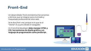 Introducción a la Programación
Front-End
Un desarrollador front-end domina herramientas
y técnicas que se integran para el armado y
maquetado profesional de sitios web.
Se le dice front- end, porque es lo que ve el
“cliente” el usuario desde el navegador.
Un Front-End developer debe manejar HTML y
CSS, herramientas de diseño gráﬁco y un
lenguaje de programación como JavaScript.
 