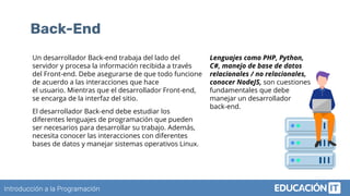 Introducción a la Programación
Back-End
Un desarrollador Back-end trabaja del lado del
servidor y procesa la información recibida a través
del Front-end. Debe asegurarse de que todo funcione
de acuerdo a las interacciones que hace
el usuario. Mientras que el desarrollador Front-end,
se encarga de la interfaz del sitio.
El desarrollador Back-end debe estudiar los
diferentes lenguajes de programación que pueden
ser necesarios para desarrollar su trabajo. Además,
necesita conocer las interacciones con diferentes
bases de datos y manejar sistemas operativos Linux.
Lenguajes como PHP, Python,
C#, manejo de base de datos
relacionales / no relacionales,
conocer NodeJS, son cuestiones
fundamentales que debe
manejar un desarrollador
back-end.
 