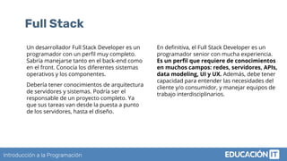 Introducción a la Programación
Full Stack
Un desarrollador Full Stack Developer es un
programador con un perﬁl muy completo.
Sabría manejarse tanto en el back-end como
en el front. Conocía los diferentes sistemas
operativos y los componentes.
Debería tener conocimientos de arquitectura
de servidores y sistemas. Podría ser el
responsable de un proyecto completo. Ya
que sus tareas van desde la puesta a punto
de los servidores, hasta el diseño.
En deﬁnitiva, el Full Stack Developer es un
programador senior con mucha experiencia.
Es un perﬁl que requiere de conocimientos
en muchos campos: redes, servidores, APIs,
data modeling, UI y UX. Además, debe tener
capacidad para entender las necesidades del
cliente y/o consumidor, y manejar equipos de
trabajo interdisciplinarios.
 
