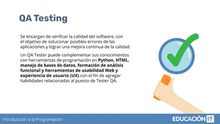 Introducción a la Programación
QA Testing
Se encargan de veriﬁcar la calidad del software, con
el objetivo de solucionar posibles errores de las
aplicaciones y lograr una mejora continua de la calidad.
Un QA Tester puede complementar sus conocimientos
con herramientas de programación en Python, HTML,
manejo de bases de datos, formación de análisis
funcional y herramientas de usabilidad Web y
experiencia de usuario (UX) con el ﬁn de agregar
habilidades relacionadas al puesto de Tester QA.
 