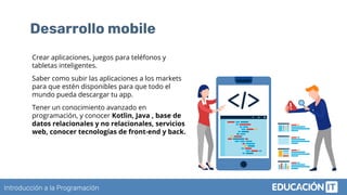 Introducción a la Programación
Desarrollo mobile
Crear aplicaciones, juegos para teléfonos y
tabletas inteligentes.
Saber como subir las aplicaciones a los markets
para que estén disponibles para que todo el
mundo pueda descargar tu app.
Tener un conocimiento avanzado en
programación, y conocer Kotlin, Java , base de
datos relacionales y no relacionales, servicios
web, conocer tecnologías de front-end y back.
 