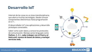 Introducción a la Programación
Desarrollo IoT
Internet de las cosas es un área interdisciplinaria,
que abarca muchas tecnologías. Desde conocer
componentes electrónicos hasta programación
en C++.
El desarrollador IoT crea aplicaciones y desarrolla
prototipos conectados.
Saber como subir datos y conoce los protocolos
de comunicación. Maneja varios lenguajes como
Python, C, C++, sabe trabajar con el front y el
back-end, conoce de bases de datos y manejar
servicios web.
 