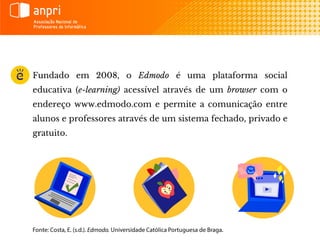 Fundado em 2008, o Edmodo é uma plataforma social
educativa (e-learning) acessível através de um browser com o
endereço www.edmodo.com e permite a comunicação entre
alunos e professores através de um sistema fechado, privado e
gratuito.
 