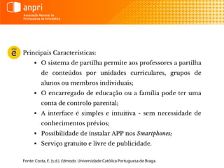 Principais Características:
 O sistema de partilha permite aos professores a partilha
de conteúdos por unidades curriculares, grupos de
alunos ou membros individuais;
 O encarregado de educação ou a família pode ter uma
conta de controlo parental;
 A interface é simples e intuitiva - sem necessidade de
conhecimentos prévios;
 Possibilidade de instalar APP nos Smartphones;
 Serviço gratuito e livre de publicidade.
 