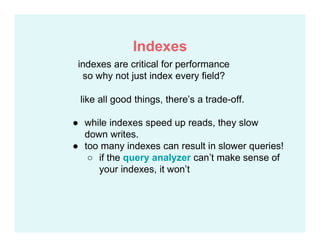 like all good things, there’s a trade-off.
● while indexes speed up reads, they slow
down writes.
● too many indexes can result in slower queries!
○ if the query analyzer can’t make sense of
your indexes, it won’t
indexes are critical for performance
so why not just index every field?
Indexes
 