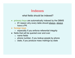 ● primary keys are automatically indexed by the DBMS
o #1 reason why every table should always, always
have a PK
● foreign keys
○ especially if you enforce referential integrity
● fields that will be queried over and over
o name fields
o phone number, if you lookup people by phone
o state, if you produce mass mailings by state
what fields should be indexed?
Indexes
 