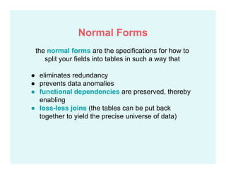 the normal forms are the specifications for how to
split your fields into tables in such a way that
● eliminates redundancy
● prevents data anomalies
● functional dependencies are preserved, thereby
enabling
● loss-less joins (the tables can be put back
together to yield the precise universe of data)
Normal Forms
 