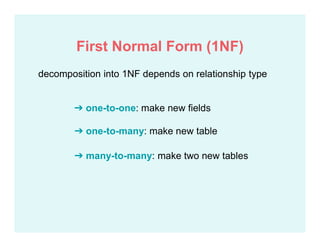 decomposition into 1NF depends on relationship type
➔ one-to-one: make new fields
➔ one-to-many: make new table
➔ many-to-many: make two new tables
First Normal Form (1NF)
 