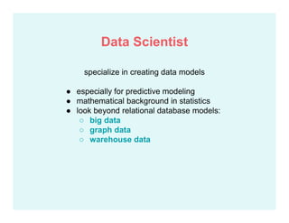 specialize in creating data models
● especially for predictive modeling
● mathematical background in statistics
● look beyond relational database models:
○ big data
○ graph data
○ warehouse data
Data Scientist
 