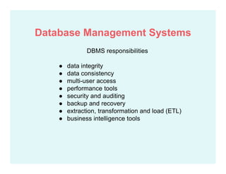 DBMS responsibilities
● data integrity
● data consistency
● multi-user access
● performance tools
● security and auditing
● backup and recovery
● extraction, transformation and load (ETL)
● business intelligence tools
Database Management Systems
 
