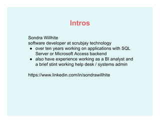 Sondra Willhite
software developer at scrubjay technology
● over ten years working on applications with SQL
Server or Microsoft Access backend
● also have experience working as a BI analyst and
a brief stint working help desk / systems admin
https://www.linkedin.com/in/sondrawillhite
Intros
 