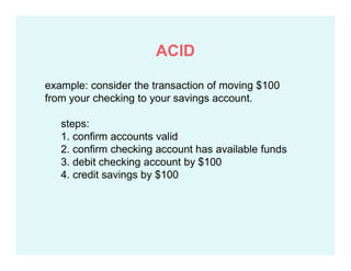 example: consider the transaction of moving $100
from your checking to your savings account.
steps:
1. confirm accounts valid
2. confirm checking account has available funds
3. debit checking account by $100
4. credit savings by $100
ACID
 