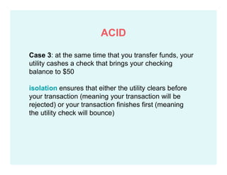 Case 3: at the same time that you transfer funds, your
utility cashes a check that brings your checking
balance to $50
isolation ensures that either the utility clears before
your transaction (meaning your transaction will be
rejected) or your transaction finishes first (meaning
the utility check will bounce)
ACID
 