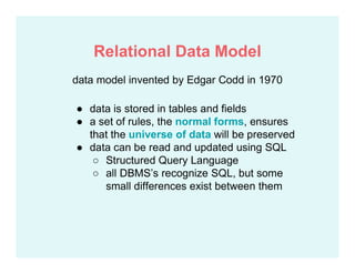 data model invented by Edgar Codd in 1970
● data is stored in tables and fields
● a set of rules, the normal forms, ensures
that the universe of data will be preserved
● data can be read and updated using SQL
○ Structured Query Language
○ all DBMS’s recognize SQL, but some
small differences exist between them
Relational Data Model
 