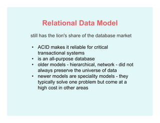 still has the lion's share of the database market
• ACID makes it reliable for critical
transactional systems
• is an all-purpose database
• older models - hierarchical, network - did not
always preserve the universe of data
• newer models are speciality models - they
typically solve one problem but come at a
high cost in other areas
Relational Data Model
 