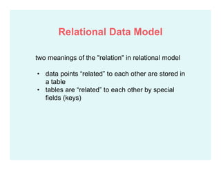 two meanings of the "relation" in relational model
• data points “related” to each other are stored in
a table
• tables are “related” to each other by special
fields (keys)
Relational Data Model
 