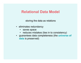 storing the data as relations
• eliminates redundancy
• saves space
• reduces mistakes (ties in to consistency)
• guarantees data completeness (the universe of
data is preserved)
Relational Data Model
 