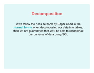if we follow the rules set forth by Edgar Codd in the
normal forms when decomposing our data into tables,
then we are guaranteed that we'll be able to reconstruct
our universe of data using SQL
Decomposition
 