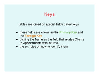 ● these fields are known as the Primary Key and
the Foreign Key
● picking the Name as the field that relates Clients
to Appointments was intuitive
● there’s rules on how to identify them
tables are joined on special fields called keys
Keys
 